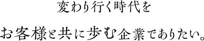 変わり行く時代をお客様と共に歩む企業でありたい。